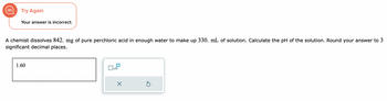 Try Again
Your answer is incorrect.
A chemist dissolves 842. mg of pure perchloric acid in enough water to make up 330. mL of solution. Calculate the pH of the solution. Round your answer to 3
significant decimal places.
1.60
x10
X
Ś