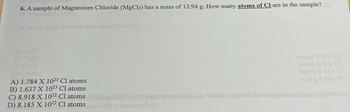 **Question 6:** A sample of Magnesium Chloride (MgCl₂) has a mass of 12.94 g. How many atoms of Cl are in the sample?

Options:
- A) 1.784 x 10²³ Cl atoms
- B) 1.637 x 10²³ Cl atoms
- C) 8.918 x 10²² Cl atoms
- D) 8.185 x 10²² Cl atoms