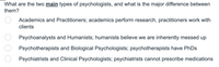 What are the two main types of psychologists, and what is the major difference between
them?
Academics and Practitioners; academics perform research, practitioners work with
clients
Psychoanalysts and Humanists; humanists believe we are inherently messed up
Psychotherapists and Biological Psychologists; psychotherapists have PhDs
Psychiatrists and Clinical Psychologists; psychiatrists cannot prescribe medications