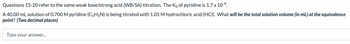 Questions 15-20 refer to the same weak base/strong acid (WB/SA) titration. The K₁ of pyridine is 1.7 x 10-⁹.
A 40.00 mL solution of 0.700 M pyridine (C5H5N) is being titrated with 1.05 M hydrochloric acid (HCI). What will be the total solution volume (in mL) at the equivalence
point? (Two decimal places)
Type your answer...