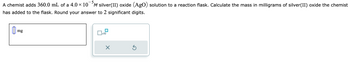 A chemist adds 360.0 mL of a 4.0 × 10⁻⁵ M silver(II) oxide (AgO) solution to a reaction flask. Calculate the mass in milligrams of silver(II) oxide the chemist has added to the flask. Round your answer to 2 significant digits.

**Input Box:**
- The box is labeled "mg" where the user can enter the calculated mass.

**Additional Controls:**
- A button to raise the entered number to a power of 10.
- A button labeled with an "X" for deleting the entry.
- A circular arrow button indicating the option to reset or undo the action.