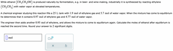 While ethanol (CH3CH₂OH) is produced naturally by fermentation, e.g. in beer- and wine-making, industrially it is synthesized by reacting ethylene
(CH₂CH₂) with water vapor at elevated temperatures.
A chemical engineer studying this reaction fills a 25 L tank with 1.9 mol of ethylene gas and 5.7 mol of water vapor. When the mixture has come to equilibrium
he determines that it contains 0.97 mol of ethylene gas and 4.77 mol of water vapor.
The engineer then adds another 0.95 mol of ethylene, and allows the mixture to come to equilibrium again. Calculate the moles of ethanol after equilibrium is
reached the second time. Round your answer to 2 significant digits.
mol
x10
X