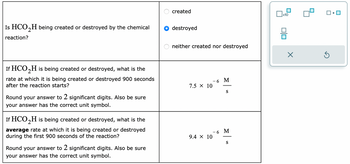 Is HCO₂H being created or destroyed by the chemical
reaction?
If HCO₂H is being created or destroyed, what is the
rate at which it is being created or destroyed 900 seconds
after the reaction starts?
Round your answer to 2 significant digits. Also be sure
your answer has the correct unit symbol.
If HCO₂H is being created or destroyed, what is the
average rate at which it is being created or destroyed
during the first 900 seconds of the reaction?
Round your answer to 2 significant digits. Also be sure
your answer has the correct unit symbol.
created
destroyed
neither created nor destroyed
7.5 X 10
9.4 × 10
- 6 M
S
- 6 M
S
x10
0|0
X
Ś