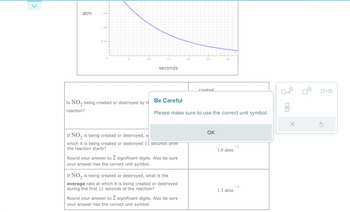 atm
1.50
1.00
0.50
0
5
10
Is NO₂ being created or destroyed by t
reaction?
15
seconds
Be Careful
If NO2 is being created or destroyed, w
which it is being created or destroyed 11 seconds after
the reaction starts?
Round your answer to 2 significant digits. Also be sure
your answer has the correct unit symbol.
If NO₂ is being created or destroyed, what is the
average rate at which it is being created or destroyed
during the first 11 seconds of the reaction?
20
Please make sure to use the correct unit symbol.
Round your answer to 2 significant digits. Also be sure
your answer has the correct unit symbol.
25
created
30
ОК
1.0 atms
1.3 atms
- 1
- 1
x10
010
X
S