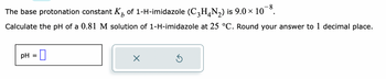 -8
The base protonation constant K₂ of 1-H-imidazole (C3H4N₂) is 9.0 × 10
b
Calculate the pH of a 0.81 M solution of 1-H-imidazole at 25 °C. Round your answer to 1 decimal place.
pH =
X
Ś