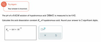 Try Again
Your answer is incorrect.
The pH of a 0.62M solution of hypobromous acid (HBrO) is measured to be 4.42.
Calculate the acid dissociation constant K of hypobromous acid. Round your answer to 2 significant digits.
a
K =
a
6.4 × 10
9
x10
X
S