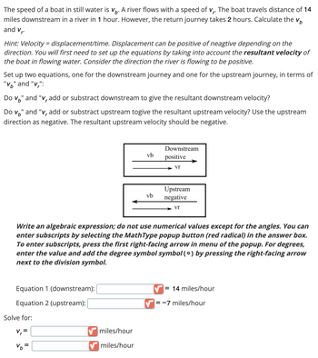 r
The speed of a boat in still water is V. A river flows with a speed of v₁. The boat travels distance of 14
miles downstream in a river in 1 hour. However, the return journey takes 2 hours. Calculate the V
and V₁.
Hint: Velocity = displacement/time. Displacement can be positive of neagtive depending on the
direction. You will first need to set up the equations by taking into account the resultant velocity of
the boat in flowing water. Consider the direction the river is flowing to be positive.
Set up two equations, one for the downstream journey and one for the upstream journey, in terms of
"V" and "v":
Do V" and "v, add or substract downstream to give the resultant downstream velocity?
Do v" and "v, add or substract upstream togive the resultant upstream velocity? Use the upstream
direction as negative. The resultant upstream velocity should be negative.
Equation 1 (downstream):
Equation 2 (upstream):
Solve for:
V₁²
vb
Write an algebraic expression; do not use numerical values except for the angles. You can
enter subscripts by selecting the MathType popup button (red radical) in the answer box.
To enter subscripts, press the first right-facing arrow in menu of the popup. For degrees,
enter the value and add the degree symbol symbol (0) by pressing the right-facing arrow
next to the division symbol.
miles/hour
✔miles/hour
vb
Downstream
positive
Vr
Upstream
negative
Vr
= 14 miles/hour
=-7 miles/hour