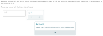 A chemist dissolves 428. mg of pure sodium hydroxide in enough water to make up 100. mL of solution. Calculate the pH of the solution. (The temperature of
the solution is 25 °C.)
Round your answer to 3 significant decimal places.
13.03
x10
Be Careful
Please check the number of significant digits in your answer.
OK