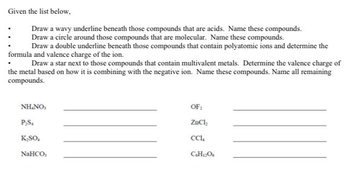 Given the list below,
Draw a wavy underline beneath those compounds that are acids. Name these compounds.
Draw a circle around those compounds that are molecular. Name these compounds.
Draw a double underline beneath those compounds that contain polyatomic ions and determine the
formula and valence charge of the ion.
Draw a star next to those compounds that contain multivalent metals. Determine the valence charge of
the metal based on how it is combining with the negative ion. Name these compounds. Name all remaining
compounds.
NH.NO,
P₂S.
K₂SO4
NaHCO,
OF:
ZnCl₂
CC1₁
C6H12O6