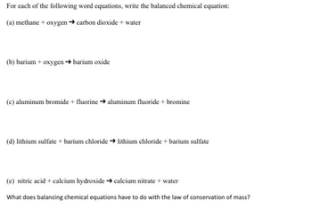 For each of the following word equations, write the balanced chemical equation:
(a) methane + oxygen → carbon dioxide + water
(b) barium + oxygen → barium oxide
(c) aluminum bromide + fluorine → aluminum fluoride + bromine
(d) lithium sulfate + barium chloride → lithium chloride + barium sulfate
(e) nitric acid + calcium hydroxide → calcium nitrate + water
What does balancing chemical equations have to do with the law of conservation of mass?