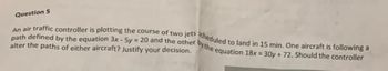 Question 5
path defined by the equation 3x - 5y = 20 and the other by the equation 18x = 30y + 72. Should the controller
An air traffic controller is plotting the course of two jets scheduled to land in 15 min. One aircraft is following a
alter the paths of either aircraft? Justify your decision.