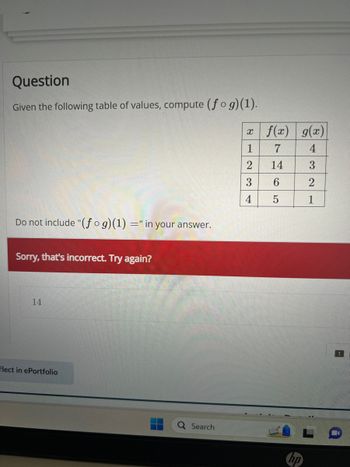 Question
Given the following table of values, compute (fog)(1).
Do not include "(fog)(1) =" in your answer.
Sorry, that's incorrect. Try again?
14
flect in ePortfolio
Q Search
x f(x) g(x)
1
7
4
2
14
3
3
6
2
5
1
4
!