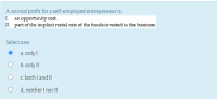 A normal profit for a self-employed entrepreneur is
1. an opportunity cost.
II. part of the implicit rental rate of the funds invested in the businee.
Select one:
a. only!
O b.only !!
O c both I and II
d. neither I nor !!
