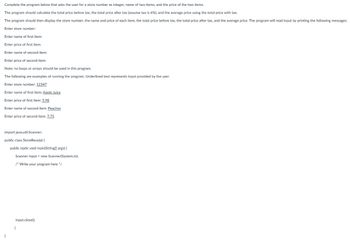 Complete the program below that asks the user for a store number as integer, name of two items, and the price of the two items.
The program should calculate the total price before tax, the total price after tax (assume tax is 6%), and the average price using the total price with tax.
The program should then display the store number, the name and price of each item, the total price before tax, the total price after tax, and the average price. The program will read input by printing the following messages:
Enter store number:
Enter name of first item:
Enter price of first item:
Enter name of second item:
Enter price of second item:
Note: no loops or arrays should be used in this program.
The following are examples of running the program. Underlined text represents input provided by the user.
Enter store number: 12347
Enter name of first item: Apple Juice
Enter price of first item: 5.98
Enter name of second item: Peaches
Enter price of second item: 7.75
import java.util.Scanner;
public class StoreReceipt {
public static void main(String[] args) {
Scanner input = new Scanner(System.in);
/* Write your program here */
input.close();
}