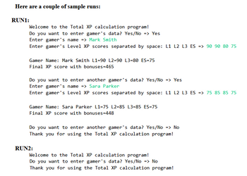 Here are a couple of sample runs:
RUN1:
Welcome to the Total XP calculation program!
Do you want to enter gamer's data? Yes/No => Yes
Enter gamer's name => Mark Smith
Enter gamer's Level XP scores separated by space: L1 L2 L3 ES => 90 90 80 75
Gamer Name: Mark Smith L1-90 L2=90 L3=80 ES=75
Final XP score with bonuses=465
Do you want to enter another gamer's data? Yes/No => Yes
Enter gamer's name => Sara Parker
Enter gamer's Level XP scores separated by space: L1 L2 L3 ES => 75 85 85 75
Gamer Name: Sara Parker L1-75 L2=85 L3=85 ES=75
Final XP score with bonuses=448
Do you want to enter another gamer's data? Yes/No => No
Thank you for using the Total XP calculation program!
RUN2:
Welcome to the Total XP calculation program!
Do you want to enter gamer's data? Yes/No => No
Thank you for using the Total XP calculation program!