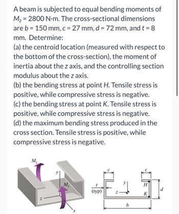 A beam is subjected to equal bending moments of
M₂ = 2800 N.m. The cross-sectional dimensions
are b = 150 mm, c = 27 mm, d = 72 mm, and t = 8
mm. Determine:
(a) the centroid location (measured with respect to
the bottom of the cross-section), the moment of
inertia about the z axis, and the controlling section
modulus about the z axis.
(b) the bending stress at point H. Tensile stress is
positive, while compressive stress is negative.
(c) the bending stress at point K. Tensile stress is
positive, while compressive stress is negative.
(d) the maximum bending stress produced in the
cross section. Tensile stress is positive, while
compressive stress is negative.
M₂
M₂
(typ)
b
H
K