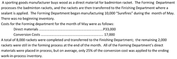 A sporting goods manufacturer buys wood as a direct material for badminton racket. The Forming Department
processes the badminton rackets, and the rackets are then transferred to the Finishing Department where a
sealant is applied. The Forming Department began manufacturing 10,000 "Surefires" during the month of May.
There was no beginning inventory.
Costs for the Forming department for the month of May were as follows:
Direct materials..
..P33,000
17,000
Conversion Costs.
A total of 8,000 rackets were completed and transferred to the Finishing Department; the remaining 2,000
rackets were still in the forming process at the end of the month. All of the Forming Department's direct
materials were placed in process, but on average, only 25% of the conversion cost was applied to the ending
work-in-process inventory.