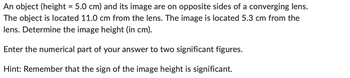 An object (height = 5.0 cm) and its image are on opposite sides of a converging lens.
The object is located 11.0 cm from the lens. The image is located 5.3 cm from the
lens. Determine the image height (in cm).
Enter the numerical part of your answer to two significant figures.
Hint: Remember that the sign of the image height is significant.