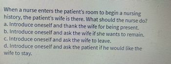 When a nurse enters the patient's room to begin a nursing
history, the patient's wife is there. What should the nurse do?
a. Introduce oneself and thank the wife for being present.
b. Introduce oneself and ask the wife if she wants to remain.
c. Introduce oneself and ask the wife to leave.
d. Introduce oneself and ask the patient if he would like the
wife to stay.