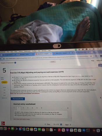D
e Chrome
File Edit
View
History
Bookmarks
Profiles Tab Window Help
bjs- Google Search
x |
iConnect Home
x
M Question 5 Chapter X
M Inbox (221) - abigailof X|M Verify Your Email Addr
Q
x G Google Account
ezto.mheducation.com/ext/map/index.html?_con=con&external_browser=0&launchUrl=https%253A%252F%252Fbb.mwcc.edu%252Fwe... ☆
Saved
A
Help Save & E
Chapter 3 Homework i
5
9.25
points
Skipped
eBook
Hint
Ask
Exercise 3-8 (Algo) Adjusting and paying accrued expenses LO P3
a. On April 1, the company hired an attorney for April for a flat fee of $2,000. Payment for April legal services was made by the
company on May 12.
b. As of April 30, $2,102 of interest expense has accrued on a note payable. The full interest payment of $6,307 on the note is due
on May 20.
c. Total weekly salaries expense for all employees is $11,000. This amount is paid at the end of the day on Friday of each five-day
workweek. April 30 falls on a Tuesday, which means that the employees had worked two days since the last payday. The next
payday is May 3.
The above three separate situations require adjusting journal entries to prepare financial statements as of April 30. For each situation,
present both the April 30 adjusting entry and the subsequent entry during May to record payment of the accrued expenses.
Note: Do not round intermediate calculations.
Print
References
View transaction list
Mc
Graw
Hill
Journal entry worksheet
<
1
2
3 4 5
6
On April 1, the company hired an attorney for April for a flat fee of $2,000.
Payment for April legal services was made by the company on May 12. Prepare
the required adjusting entry, if any.
Note: Enter debits before credits.
MAY
30
Che
< Prev
5 of 10
Next >
tv
Aa bd