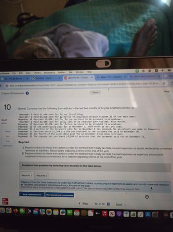 D
e Chrome File
Edit
View
History
Bookmarks
Profiles
Tab
Window
Help
bjs-Google Search
xiConnect - Home
X
M Question 10 - Chapter
x
M Inbox (221) abigailof XM Verify Your Email Addr
x G Goo
ezto.mheducation.com/ext/map/index.html?_con=con&external_browser=0&launchUrl=https%253A%252F%252Fbb.mwcc.edu%252Fwe...
Σ
Chapter 3 Homework i
Saved
Help
10
28.47
points
eBook
Ask
Print
References
Gomez Company had the following transactions in the last two months of its year ended December 31.
November 1 Paid $2,600 cash for future advertising.
November 1 Paid $3,360 cash for 12 months of insurance through October 31 of the next year.
November 30 Received $5,600 cash for future services to be provided to a customer.
December 1 Paid $3,900 cash for consulting to be received over the next four months.
December 15 Received $9,450 cash for future services to be provided to a customer.
December 31 of the advertising paid for on November 1, $950 worth is not yet used.
December 31 A portion of the insurance paid for on November 1 has expired. No adjustment was made in November.
December 31 Services worth $1,300 are not yet provided to the customer who paid on November 30.
December 31 One-fourth of the consulting paid for on December 1 has been received.
December 31 The company has performed $4,100 of services that the customer paid for on December 15.
Required:
1. Prepare entries for these transactions under the method that initially records prepaid expenses as assets and records unearned
revenues as liabilities. Also prepare adjusting entries at the end of the year.
2. Prepare entries for these transactions under the method that initially records prepaid expenses as expenses and records
unearned revenues as revenues. Also prepare adjusting entries at the end of the year.
Complete this question by entering your answers in the tabs below.
Mc
Graw
Hill
Required 1 Required 2
Prepare entries for these transactions under the method that initially records prepaid expenses as assets and records unearned revenues
as liabilities. Also prepare adjusting entries at the end of the year.
Note: If no entry is required for a transaction/event, select "No journal entry required" in the first account field.
View transaction list
View journal entry worksheet
< Prev
10 of 10
Next >
11,688
MAY
30
tv
A
Aa
MacBook Pro