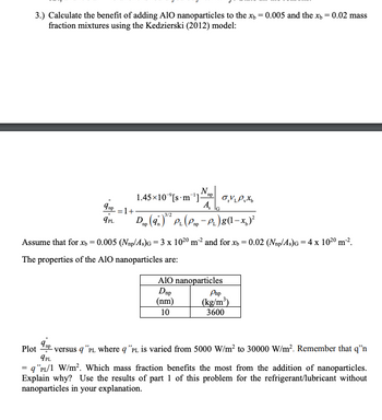 3.) Calculate the benefit of adding AIO nanoparticles to the x = 0.005 and the x = 0.02 mass
fraction mixtures using the Kedzierski (2012) model:
9ap = 1 +
9PL
1.45×10 [s m¹]
No
VPX
Ą,
3/2
Dm (9.)³¹² P₁ (Pm - P₁) 8 (1-x)²
Assume that for x = 0.005 (Nap/As)G= 3 x 1020 m² and for x = 0.02 (Nnp/As)G= 4 x 10²⁰ m².
The properties of the AlO nanoparticles are:
AIO nanoparticles
Dup
(nm)
10
Pnp
(kg/m³)
3600
np
Plot - versus q "PL where q "PL is varied from 5000 W/m² to 30000 W/m². Remember that q'n
9PL
= q "PL/1 W/m². Which mass fraction benefits the most from the addition of nanoparticles.
Explain why? Use the results of part 1 of this problem for the refrigerant/lubricant without
nanoparticles in your explanation.