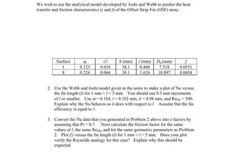 ### Application of Analytical Model for Heat Transfer and Friction Characteristics in OSF Arrays

#### Overview
We aim to implement the analytical model developed by Joshi and Webb to predict the heat transfer and friction characteristics (denoted as **j** and **f**, respectively) of the Offset Strip-Fin (OSF) array.

#### Table 1: Surface Characteristics Data
The following table provides key parameters for two specific surface types used in the study.

| **Surface** | **α**    | **t/l** | **h (mm)** | **t (mm)** | **D_h (mm)** | **f**     |
|-------------|----------|---------|------------|------------|--------------|-----------|
| 1           | 0.123    | 0.016   | 38.1       | 0.406      | 7.518        | 0.0551    |
| 8           | 0.224    | 0.064   | 38.1       | 1.626      | 10.897       | 0.0434    |

#### Instructions

1. **Plotting Nu vs fin length (l):**
   Use the Webb and Joshi model as specified in the course notes to create a plot of Nusselt number (Nu) versus the fin length (l) in the range of 1 mm to 5 mm, in 0.5 mm increments or smaller. For these calculations, utilize the following parameters:
   - α = 0.184
   - t = 0.102 mm
   - h = 4.98 mm
   - \(Re_{D_h}\) = 500

   While plotting, explain the behavior of the Nusselt number (Nu) in relation to different lengths (l). Assume the fin efficiency to be 1.

2. **Conversion to j-factors:**
   Convert the Nusselt number data from Problem 2 into j-factors, assuming \(Pr = 0.7\). Next, calculate the friction factor for the same values of fin length (l), \(Re_{D_h}\), and the geometric parameters. Plot the ratio \(f/j\) versus the fin length (l) for the range 1 mm < l < 5 mm. Evaluate the plot to verify the Reynolds analogy and discuss why the observed trends should be expected.

### Detailed Graphs and