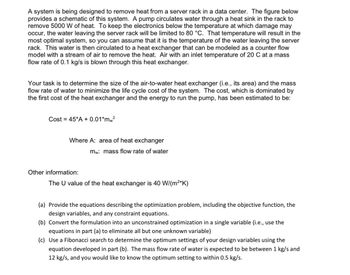 A system is being designed to remove heat from a server rack in a data center. The schematic provided shows the system's setup. A pump circulates water through a heat sink in the rack, removing 5000 W of heat. To prevent electronic damage, the water leaving the server rack is kept at a max temperature of 80 °C, which is considered optimal for the system. This water then circulates to a heat exchanger, modeled as a counterflow heat exchanger, where air is used to remove the heat. Air at 20 °C with a mass flow rate of 0.1 kg/s is blown through this exchanger.

The goal is to determine the optimal size for the air-to-water heat exchanger and the water's mass flow rate to minimize the system's life cycle cost. This cost, primarily from the heat exchanger's initial cost and pump energy, is given by:

\[ \text{Cost} = 45*A + 0.01*m_w^2 \]

Where:
- \( A \): area of the heat exchanger
- \( m_w \): mass flow rate of water

Additional info:
- The heat exchanger's U value is 40 W/(m²*K)

Tasks:
(a) Define the optimization problem with objective function, design variables, and constraints.
(b) Reformulate it into a single-variable optimization problem.
(c) Utilize a Fibonacci search to find optimal settings within a water mass flow rate range of 1 kg/s to 12 kg/s, accurate to 0.5 kg/s.