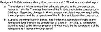 Refrigerant R-134a enters a steady-flow compressor at 5 °C and as a saturated vapor.
a) The refrigerant follows a reversible, adiabatic process in the compressor and
leaves at 1.5 MPa. The mass flow rate of the R-134a through the compressor is
0.02 kg/s. Neglecting changes in kinetic energy, calculate the power required by
the compressor and the temperature of the R-134a as it leaves the compressor.
b) Suppose the compressor in part (a) has friction that generates entropy as the
refrigerant flows through the compressor at a rate of 1.5 (J/K) /s. What power
would be required by this compressor and what would be the temperature of the
refrigerant as it leaves the compressor?