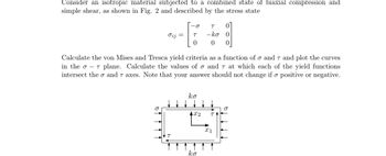 Consider an isotropic material subjected to a combined state of biaxial compression and
simple shear, as shown in Fig. 2 and described by the stress state
σij =
-0
T
0
Calculate the von Mises and Tresca yield criteria as a function of σ and 7 and plot the curves
in the σ - 7 plane. Calculate the values of o and 7 at which each of the yield functions
intersect theo and 7 axes. Note that your answer should not change if o positive or negative.
ko
T 0
-ko 0
0 0
4X2 TA
ko
X1
O