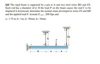 Q4/ The rigid beam is supported by a pin at A and two steel wires BD and CE.
Each rod has a diameter of d. If the load P on the beam causes the end C to be
displaced h downward, determine the normal strain developed in wires CE and BD
and the applied load P. Assume E steel = 200 Gpa and
a= 1.75 m, b= 1m, d= 50mm, h= 10mm
E
D
2а
b
B
b
a
