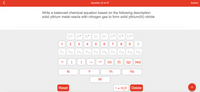 Question 32 of 37
Submit
Write a balanced chemical equation based on the following description:
solid yttrium metal reacts with nitrogen gas to form solid yttrium(III) nitride
| 4-
2+
3+
4+
1
2
3
7
8
O2
O5
(s)
(1)
(g) (aq)
+
Y
Yt
Yb
Ni
Reset
• x H,O
Delete
+
CO
2.
4.
3.
3.
