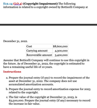 E12.14 (LO 4) (Copyright Impairment) The following
information is related to a copyright owned by Botticelli Company at
December 31, 2022.
Cost
$8,600,000
Carrying amount
4,300,000
Recoverable amount 3,400,000
Assume that Botticelli Company will continue to use this copyright in
the future. As of December 31, 2022, the copyright is estimated to
have a remaining useful life of 10 years.
Instructions
a. Prepare the journal entry (if any) to record the impairment of the
asset at December 31, 2022. The company does not use
accumulated amortization accounts.
b. Prepare the journal entry to record amortization expense for 2023
related to the copyright.
c. The fair value of the copyright at December 31, 2023, is
$3,500,000. Prepare the journal entry (if any) necessary to record
the increase in fair value.
