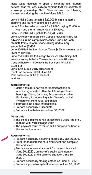 Neko Case decides to open a cleaning and laundry
service near the local college campus that will operate as
a sole proprietorship. Neko Case incurred the following
transactions during the month of June 2022.
June 1 Neko Case invested $20,000 in cash to start a
cleaning and laundry business on June 1.
June 2 Purchased equipment for $5,000 paying $3,000 in
cash and the remainder due in 30 days.
June 5 Purchased supplies for $1,200 cash.
June 10 Received a bill from College News for $300 for
advertising in the campus newspaper. June 12 Cash
receipts from customers for cleaning and laundry
amounted to $2,400.
June 20 Billed the Lion Soccer Team $450 for cleaning and
laundry services.
June 25 Paid $300 to College News for advertising that
was previously billed in Transaction 4. June 28 Neko
Case withdrew $1,500 from the business for living
expenses.
June 30 Incurred utility expenses for
month on account, $500. June 30
Paid salaries of $600 to student
workers.
Requirements:
1) Make a tabular analysis of the transactions on
accounting equation. Use the following column
headings: Cash, Supplies, Accounts receivable,
Equipment, Accounts Payable, Owner's capital,
Withdrawal, Revenues, Expenses
2) Journalize the above transactions.
3) Prepare necessary T accounts
4) Prepare a trial balance on June 30, 2022.
Other data:
a) The office equipment has an estimated useful life of 50
months with zero salvage value
b) The physical count revealed $200 supplies on hand at
the end of the month.
Requirements:
5) Prepare necessary adjusting entries on June 30, 2022
6) Enter the trial balance on a worksheet and complete
the worksheet.
7) Prepare an income statement for the month ended
June 30, 2022, an owner's equity statement on
June 30, 2022 and a balance sheet on June 30,
2022.
8) Prepare necessary closing entries on June 30, 2022
9) Prepare a post-closing trial balance on June 30, 2022