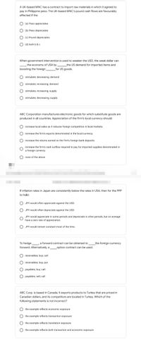 A UK-based MNC has a contract to import raw materials in which it agreed to
pay in Philippine peso. The UK-based MNC's pound cash flows are favourably
affected if the
(a) Peso appreciates
(b) Peso depreciates
(c) Pound depreciates
(d) both b & c
When government intervention is used to weaken the USD, the weak dollar can
the economy of USA by
the US demand for imported items and
boosting the foreign
for US goods.
stimulate; decreasing; demand
stimulate; increasing; demand
stimulate; increasing; supply
stimulate; decreasing; supply
ABC Corporation manufactures electronic goods for which substitute goods are
produced in all countries. Appreciation of the firm's local currency should:
increase local sales as it reduces foreign competition in local markets.
increase the firm's exports denominated in the local currency.
increase the returns earned on the firm's foreign bank deposits.
increase the firm's cash outflow required to pay for imported supplies denominated in
a foreign currency.
none of the above
If inflation rates in Japan are consistently below the rates in USA, then for the PPP
to hold:
JPY would often appreciate against the USD.
JPY would often depreciate against the USD.
JPY would appreciate in some periods and depreciate in other periods, but on average
have a zero rate of appreciation.
JPY would remain constant most of the time.
To hedge
a forward contract can be obtained to
the foreign currency
forward. Alternatively, a
option contract can be used.
receivables; buy; call
receivables; buy; put
payables; buy; call
payables; sell; call
ABC Corp. is based in Canada. It exports products to Turkey that are priced in
Canadian dollars, and its competitors are located in Turkey. Which of the
following statements is not incorrect?
the example reflects economic exposure
the example reflects transaction exposure
the example reflects translation exposure
the example reflects both transaction and economic exposure
O O
