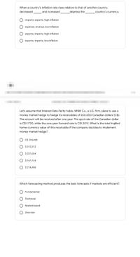 When a country's inflation rate rises relative to that of another country,
decreased
and increased
_depress the
country's currency.
imports; exports; high-inflation
expense; revenue; low-inflation
exports; imports; high-inflation
exports; imports; low-inflation
Let's assume that Interest Rate Parity holds. MNM Co., a U.S. firm, plans to use a
money market hedge to hedge its receivables of 260,000 Canadian dollars (C$).
The amount will be received after one year. The spot rate of the Canadian dollar
is C$1.1730, while the one-year forward rate is C$1.2012. What is the total implied
home-currency value of this receivable if the company decides to implement
money market hedge?
C$ 234,600
$ 312,312
$ 221,654
$ 161,134
$ 216,450
Which forecasting method produces the best forecasts if markets are efficient?
Fundamental
Technical
Market-based
Zero-line
