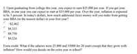 2. Upon graduating from college this year, you expect to earn $25,000 per year. If you get your
BBA, in one year you can expect to start at $35,000 per year. Over the year, inflation is expected
to be 5 percent. In today's dollars, how much additional (less) money will you make from getting
your BBA (to the nearest dollar) in your first year?
C -52,462
$8,333
$8,750
C $9,524
Extra credit: What if the salaries were 25,000 and 35000 for 20 years except that they grow with
inflation? How would you decide on the extra year in school?
