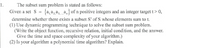 1.
The subset sum problem is stated as follows:
Given a set S
{a, a, a, a,} of n positive integers and an integer target t> 0,
determine whether there exists a subset S' of S whose elements sum to t.
(1) Use dynamic programming technique to solve the subset sum problem.
(Write the object function, recursive relation, initial condition, and the answer.
Give the time and space complexity of your algorithm.)
(2) Is your algorithm a polynomial time algorithm? Explain.
