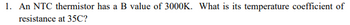 1. An NTC thermistor has a B value of 3000K. What is its temperature coefficient of
resistance at 35C?