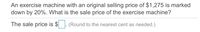 An exercise machine with an original selling price of $1,275 is marked
down by 20%. What is the sale price of the exercise machine?
The sale price is $
(Round to the nearest cent as needed.)
