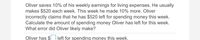 Oliver saves 10% of his weekly earnings for living expenses. He usually
makes $520 each week. This week he made 10% more. Oliver
incorrectly claims that he has $520 left for spending money this week.
Calculate the amount of spending money Oliver has left for this week.
What error did Oliver likely make?
Oliver has $
left for spending money this week.
