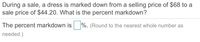 During a sale, a dress is marked down from a selling price of $68 to a
sale price of $44.20. What is the percent markdown?
The percent markdown is
%. (Round to the nearest whole number as
needed.)
