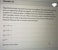 Question 22
Pigeonhole principle says that if you have more pigeons than pigeonholes, then at
least one pigeonhole will get two pigeons. Use this principle to answer the ff.
question: Dr. Cabatuan gives a multiple-choice quiz that has 10 questions, each
with 5 possible choices, a,b,c,d,e. What is the least number of students that must
be in his class in order to guarantee that at least three answer sheets must be
identical? (Assume that no answers were left blank.)
O 2.50 + 1
O 2.4° + 1
O 2.50 - 1
O 510
O None of the choices
