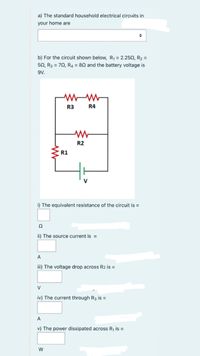 a) The standard household electrical circuits in
your home are
b) For the circuit shown below, R1 = 2.252, R2 =
50, R3 = 70, R4 = 80 and the battery voltage is
9V.
R3
R4
R2
R1
V
i) The equivalent resistance of the circuit is =
ii) The source current is =
A
iii) The voltage drop across R2 is =
V
iv) The current through R3 is =
A
v) The power dissipated across R, is =
W
