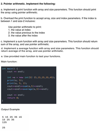 2. Pointer arithmetic. Implement the following:
a. Implement a print function with array and size parameters. This function should print
the array using pointer arithmetic.
b. Overload the print function to accept array, size and index parameters. If the index is
between 1 and size-2 inclusive:
Use pointer arithmetic to print:
1. the value at index
c. Implement a sum function with array and size parameters. This function should return
sum of the array, and use pointer arithmetic.
2. the value previous to the index
3. the value after the index
d. Implement a average function with array and size parameters. This function should
return average of the array, and use pointer arithmetic.
e. Use provided main function to test your functions.
Main function:
}
int main() {
25
cout << endl;
int *a = new int [5] {5,15,25,35,45};
print(a, 5);
print(a, 5, 2);
cout<<endl<<sum(a,5)<<endl;
cout<<endl<<average(a,5)<<endl;
cout << endl;
return 0;
Output Example
5 15 25 35 45
15 25 35
125