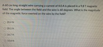 A 60 cm long straight wire carrying a current of 4.0 A is placed in a 9.8 T magnetic
field. The angle between the field and the wire is 60 degrees. What is the magnitude
of the magnetic force exerted on the wire by the field?
20.4 N
28.1 N
26.7 N
15.8 N