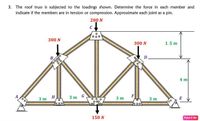 3. The roof truss is subjected to the loadings shown. Determine the force in each member and
indicate if the members are in tension or compression. Approximate each joint as a pin.
200 N
C
300 N
300 N
1.5 m
B,
D.
4 m
3 т
H
3т G
F
3 m
3 т
o00
00 00
o oo
150 N
Paint X ite
