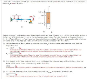 A beam with a guided support and 10 ft span supports a distributed load of intensity q = 642 lb/ft over its first half (see figure part (a)) and a
moment M = 268 lb-ft at joint B.
os
A
G
9
W
5 ft
C
(a)
5 ft
Mo
0.25 in.
11.5 in.
0.25 in.
(b)
The beam consists of a wood member (nominal dimensions 6 in. x 12 in. and actual dimensions 5.5 in. x 11.5 in. in cross section, as shown in
the figure part (b)) that is reinforced by 0.25-in.-thick steel plates on top and bottom. The moduli of elasticity for the steel and wood are
E₂ = 30 x 105 psi and E= 1.5 x 106 psi, respectively. (Assume that the component parts of the beams are securely bonded by adhesives or
connected by fasteners. Also, be sure to use the general theory for composite beams described in the textbook.)
B
W
(a) Calculate the maximum bending stresses in the steel plates and in the wood member due to the applied loads. (Enter the
magnitudes in psi.)
5.5 in.
13897
Your response is within 10% of the correct value. This may be due to roundoff error, or you could have a mistake in your
calculation. Carry out all intermediate results to at least four-digit accuracy to minimize roundoff error. psi
666
Your response is within 10% of the correct value. This may be due to roundoff error, or you could have a mistake in your
calculation. Carry out all intermediate results to at least four-digit accuracy to minimize roundoff error. psi
aw
(b) If the allowable bending stress in the steel plates is = 14,000 psi and that in the wood is = 900 psi, find a max
answer in lb/ft. Assume that the moment at B, M, remains at 268 lb-ft.)
(Enter your
25236
Your response differs significantly from the correct answer. Rework your solution from the beginning and check each step carefully. lb/ft
(c) If q = 642 lb/ft and allowable stress values in part (b) apply, what is Mo, max at B? (Enter the magnitude in lb-ft.)
486
Your response differs from the correct answer by more than 10%. Double check your calculations. lb-ft