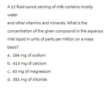 A 12 fluid ounce serving of milk contains mostly
water
and other vitamins and minerals. What is the
concentration of the given compound in the aqueous
milk liquid in units of parts per million on a mass
basis?
a. 184 mg of sodium
b. 413 mg of calcium
c. 43 mg of magnesium
d. 351 mg of chloride