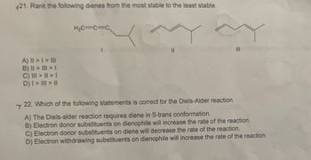 21. Rank the following dienes from the most stable to the least stable.
H₂C=C=C
A) || > | > |||
B) II > III>1
III
T
C) III > >|
D) I > III > ||
22. Which of the following statements is correct for the Diels-Alder reaction.
A) The Diels-alder reaction requires diene in S-trans conformation.
B) Electron donor substituents on dienophile will increase the rate of the reaction.
C) Electron donor substituents on diene will decrease the rate of the reaction.
D) Electron withdrawing substituents on dienophile will increase the rate of the reaction.